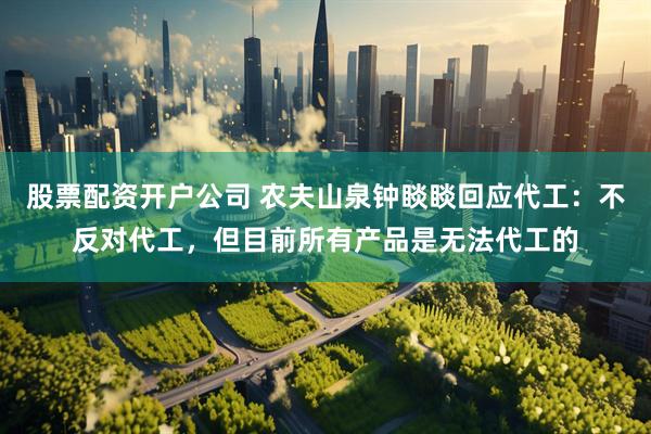 股票配资开户公司 农夫山泉钟睒睒回应代工：不反对代工，但目前所有产品是无法代工的