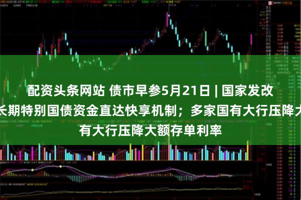 配资头条网站 债市早参5月21日 | 国家发改委：建立超长期特别国债资金直达快享机制；多家国有大行压降大额存单利率