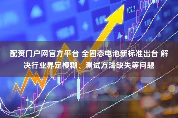 配资门户网官方平台 全固态电池新标准出台 解决行业界定模糊、测试方法缺失等问题