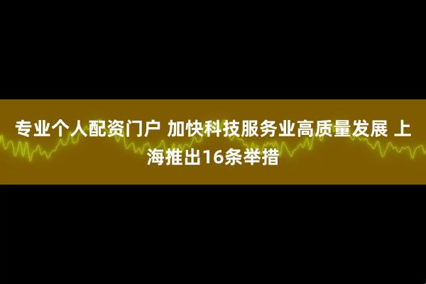 专业个人配资门户 加快科技服务业高质量发展 上海推出16条举措