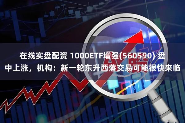 在线实盘配资 1000ETF增强(560590) 盘中上涨，机构：新一轮东升西落交易可能很快来临