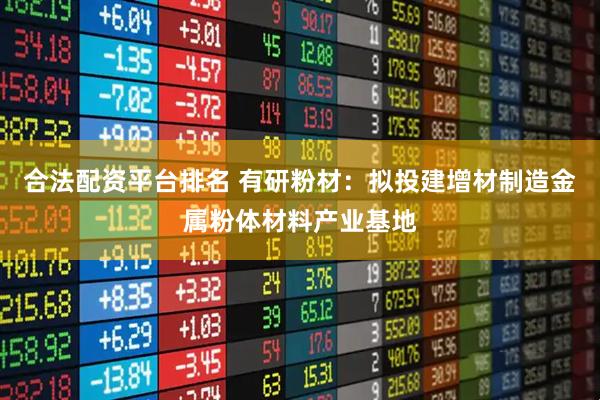 合法配资平台排名 有研粉材：拟投建增材制造金属粉体材料产业基地