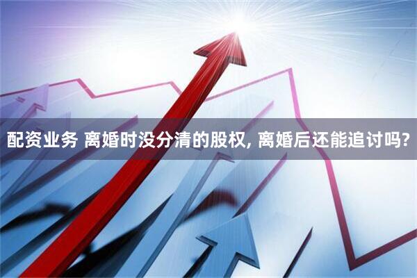 配资业务 离婚时没分清的股权, 离婚后还能追讨吗?