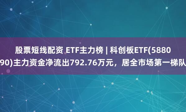 股票短线配资 ETF主力榜 | 科创板ETF(588090)主力资金净流出792.76万元，居全市场第一梯队