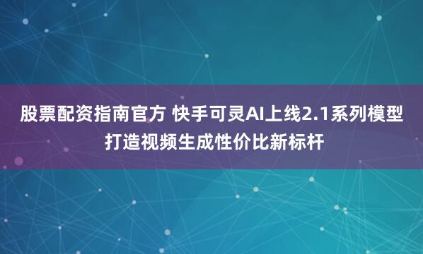 股票配资指南官方 快手可灵AI上线2.1系列模型 打造视频生成性价比新标杆