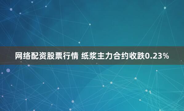 网络配资股票行情 纸浆主力合约收跌0.23%