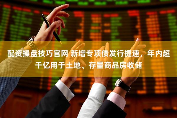 配资操盘技巧官网 新增专项债发行提速，年内超千亿用于土地、存量商品房收储