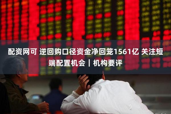 配资网可 逆回购口径资金净回笼1561亿 关注短端配置机会｜机构要评