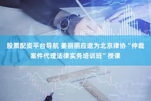 股票配资平台导航 姜丽丽应邀为北京律协“仲裁案件代理法律实务培训班”授课