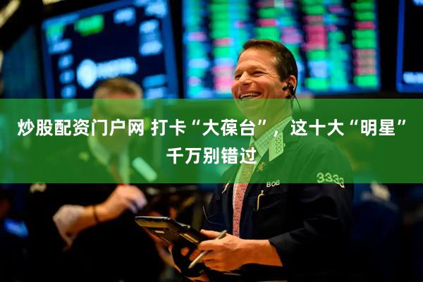 炒股配资门户网 打卡“大葆台”，这十大“明星”千万别错过