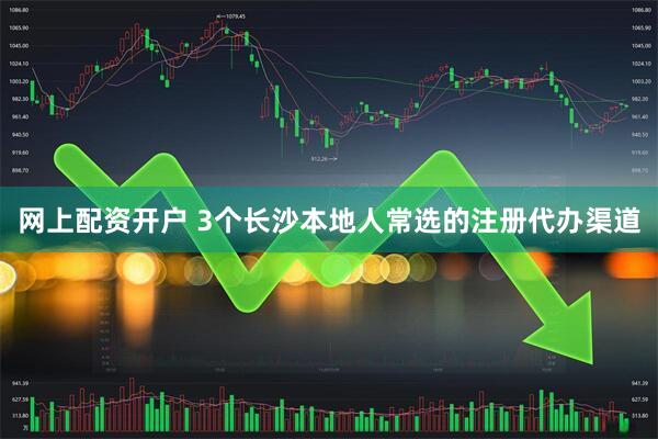网上配资开户 3个长沙本地人常选的注册代办渠道
