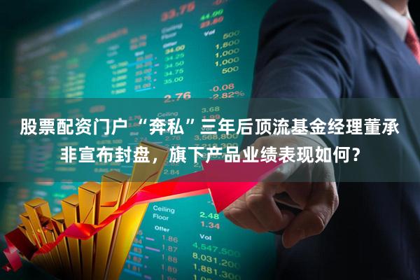 股票配资门户 “奔私”三年后顶流基金经理董承非宣布封盘，旗下产品业绩表现如何？