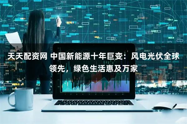 天天配资网 中国新能源十年巨变：风电光伏全球领先，绿色生活惠及万家