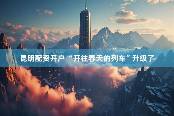 昆明配资开户 “开往春天的列车”升级了