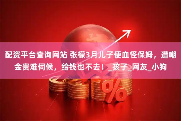 配资平台查询网站 张檬3月儿子便血怪保姆，遭嘲金贵难伺候，给钱也不去！_孩子_网友_小狗