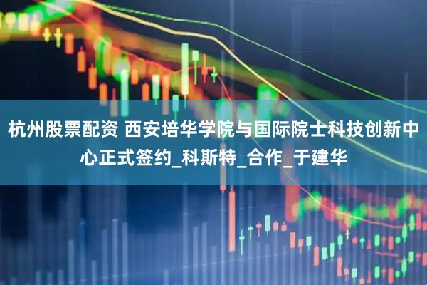 杭州股票配资 西安培华学院与国际院士科技创新中心正式签约_科斯特_合作_于建华