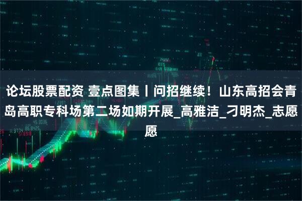 论坛股票配资 壹点图集丨问招继续！山东高招会青岛高职专科场第二场如期开展_高雅洁_刁明杰_志愿