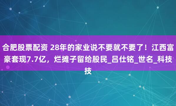 合肥股票配资 28年的家业说不要就不要了！江西富豪套现7.7亿，烂摊子留给股民_吕仕铭_世名_科技