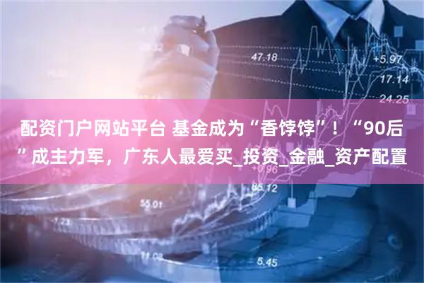 配资门户网站平台 基金成为“香饽饽”！“90后”成主力军，广东人最爱买_投资_金融_资产配置
