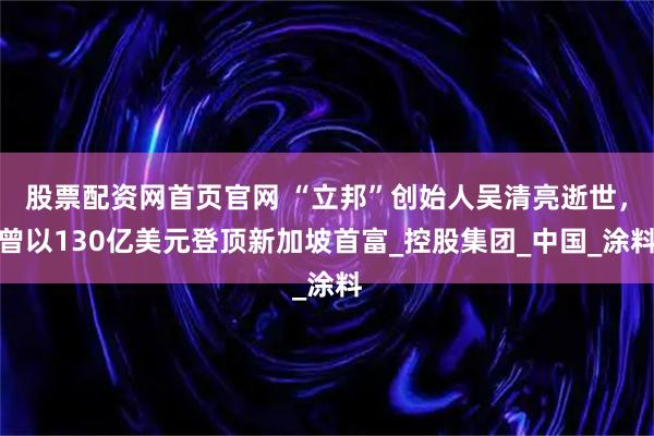 股票配资网首页官网 “立邦”创始人吴清亮逝世，曾以130亿美元登顶新加坡首富_控股集团_中国_涂料
