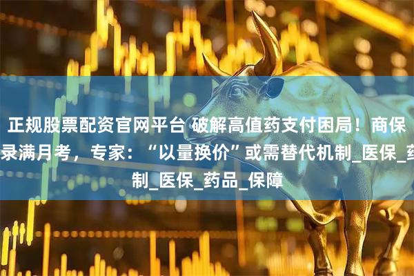正规股票配资官网平台 破解高值药支付困局！商保创新药目录满月考，专家：“以量换价”或需替代机制_医保_药品_保障