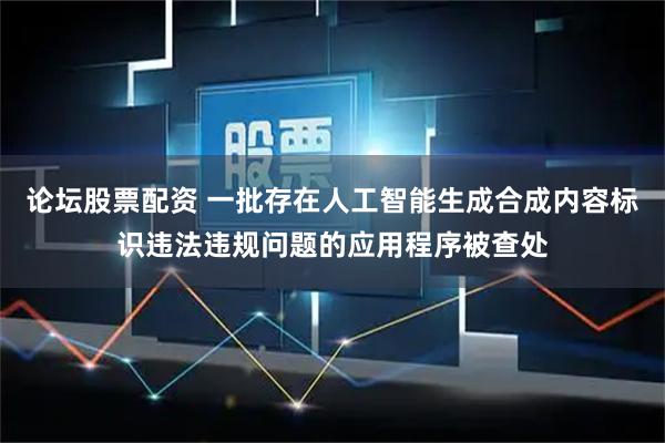 论坛股票配资 一批存在人工智能生成合成内容标识违法违规问题的应用程序被查处
