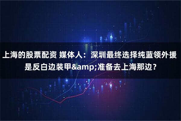 上海的股票配资 媒体人：深圳最终选择纯蓝领外援 是反白边装甲&准备去上海那边？